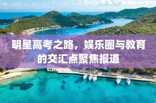 明星高考之路，娱乐圈与教育的交汇点聚焦报道