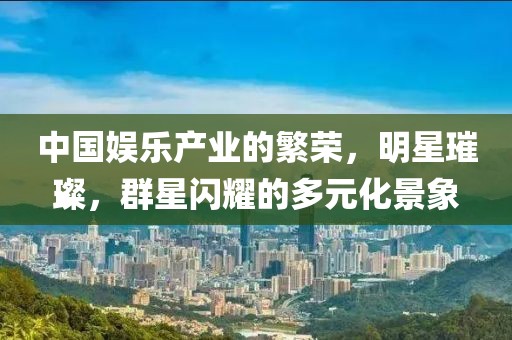 中国娱乐产业的繁荣，明星璀璨，群星闪耀的多元化景象