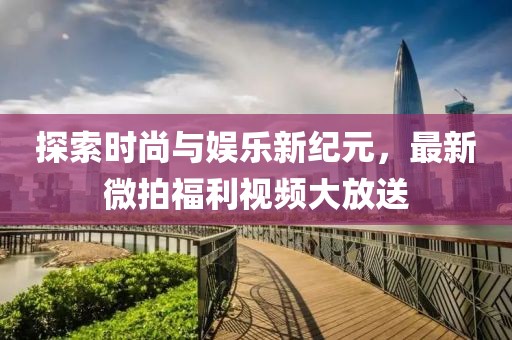 探索时尚与娱乐新纪元，最新微拍福利视频大放送