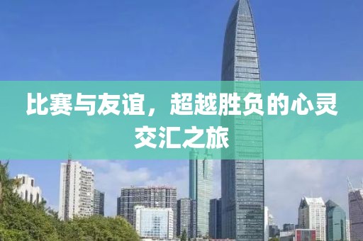 比赛与友谊，超越胜负的心灵交汇之旅