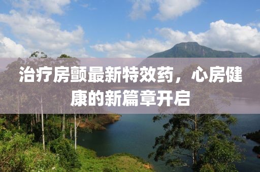 治疗房颤最新特效药，心房健康的新篇章开启