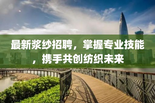最新浆纱招聘，掌握专业技能，携手共创纺织未来