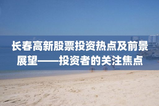 长春高新股票投资热点及前景展望——投资者的关注焦点