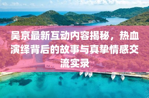 吴京最新互动内容揭秘，热血演绎背后的故事与真挚情感交流实录