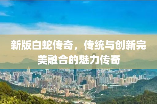 新版白蛇传奇，传统与创新完美融合的魅力传奇