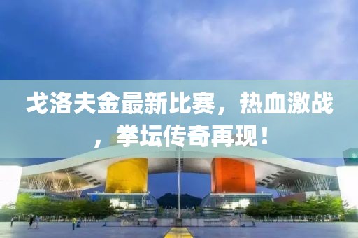 戈洛夫金最新比赛，热血激战，拳坛传奇再现！