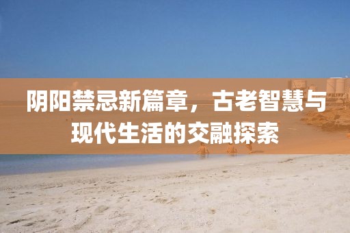 阴阳禁忌新篇章，古老智慧与现代生活的交融探索