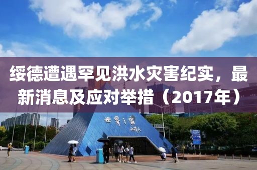绥德遭遇罕见洪水灾害纪实，最新消息及应对举措（2017年）