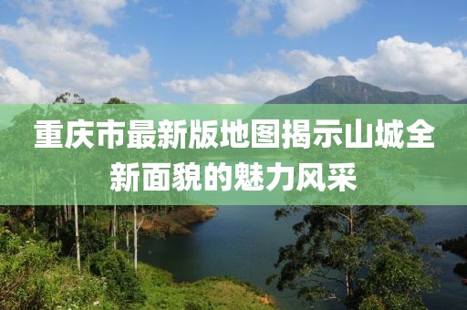重庆市最新版地图揭示山城全新面貌的魅力风采