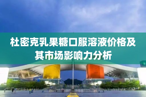杜密克乳果糖口服溶液价格及其市场影响力分析