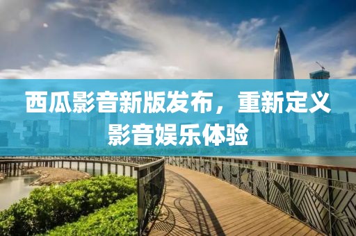 西瓜影音新版发布，重新定义影音娱乐体验