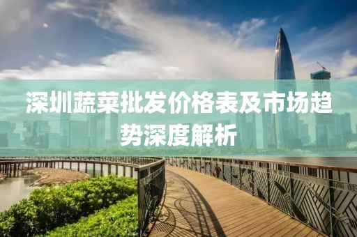 深圳蔬菜批发价格表及市场趋势深度解析