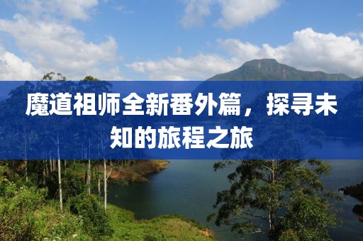 魔道祖师全新番外篇，探寻未知的旅程之旅