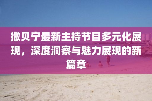 撒贝宁最新主持节目多元化展现，深度洞察与魅力展现的新篇章