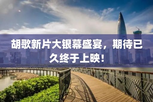 胡歌新片大银幕盛宴，期待已久终于上映！