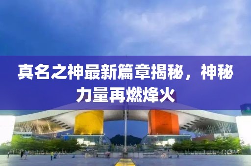 真名之神最新篇章揭秘，神秘力量再燃烽火