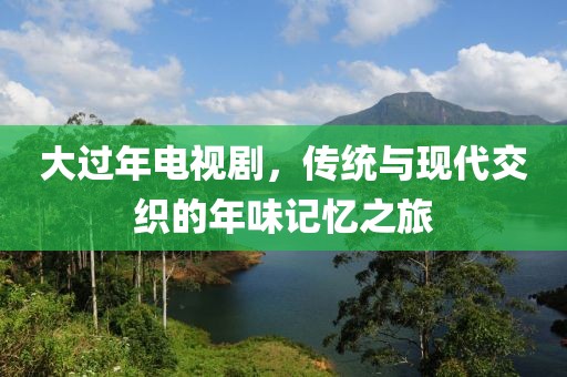 大过年电视剧，传统与现代交织的年味记忆之旅