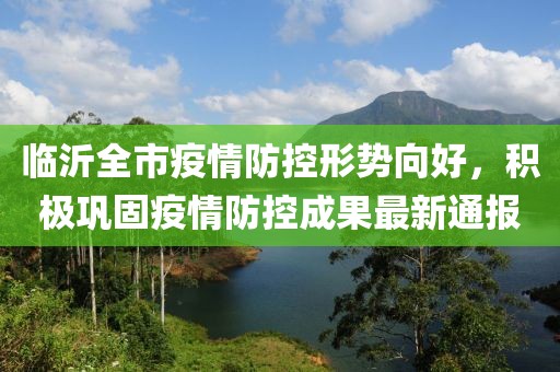 临沂全市疫情防控形势向好，积极巩固疫情防控成果最新通报