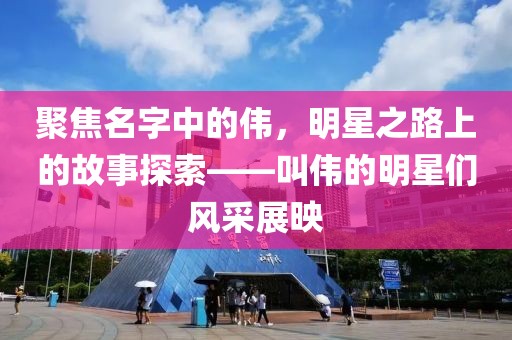 聚焦名字中的伟，明星之路上的故事探索——叫伟的明星们风采展映