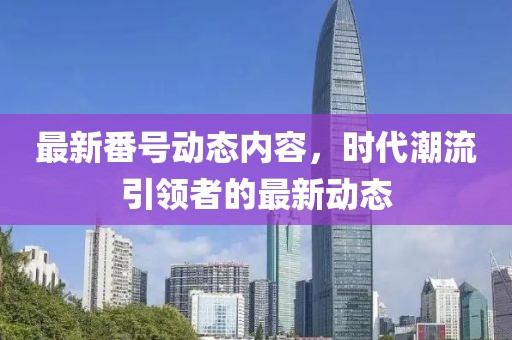 最新番号动态内容，时代潮流引领者的最新动态
