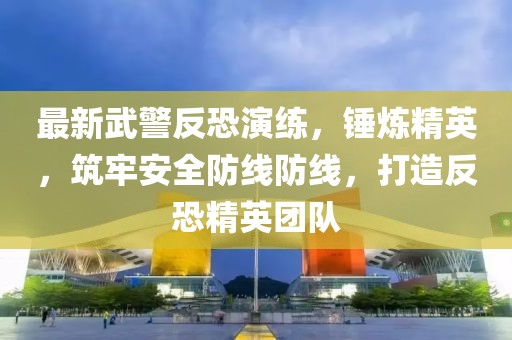 最新武警反恐演练，锤炼精英，筑牢安全防线防线，打造反恐精英团队
