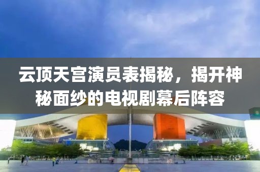 云顶天宫演员表揭秘，揭开神秘面纱的电视剧幕后阵容