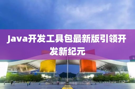 Java开发工具包最新版引领开发新纪元
