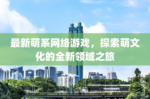 最新萌系网络游戏，探索萌文化的全新领域之旅