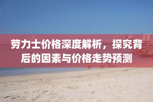 劳力士价格深度解析，探究背后的因素与价格走势预测