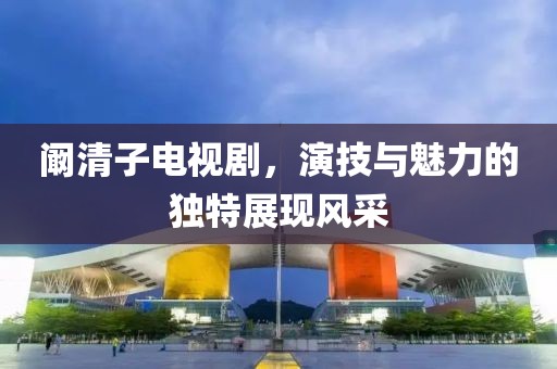 阚清子电视剧，演技与魅力的独特展现风采