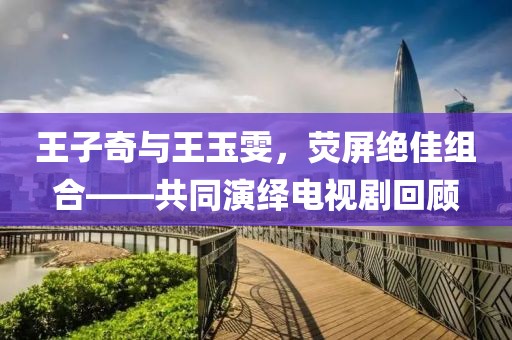 王子奇与王玉雯，荧屏绝佳组合——共同演绎电视剧回顾