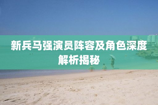 新兵马强演员阵容及角色深度解析揭秘