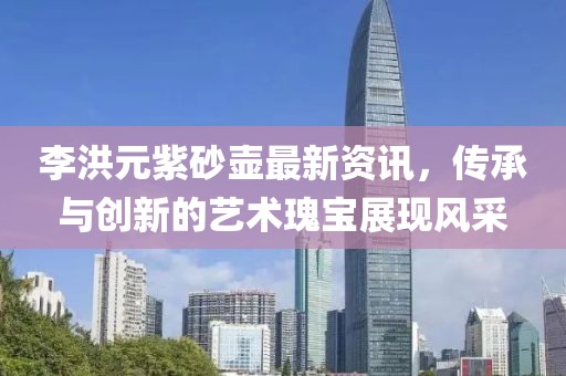 李洪元紫砂壶最新资讯，传承与创新的艺术瑰宝展现风采