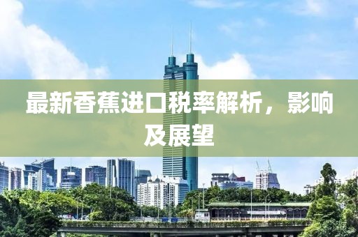 最新香蕉进口税率解析，影响及展望