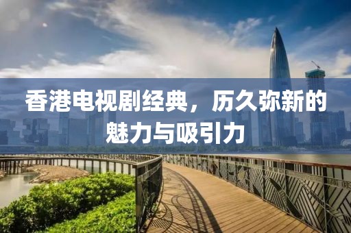 香港电视剧经典，历久弥新的魅力与吸引力