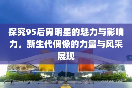 探究95后男明星的魅力与影响力，新生代偶像的力量与风采展现