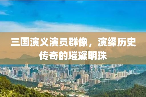 三国演义演员群像，演绎历史传奇的璀璨明珠