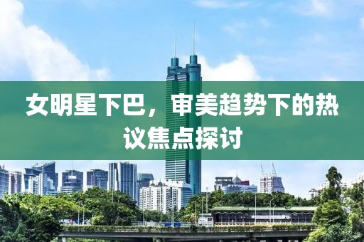 女明星下巴，审美趋势下的热议焦点探讨