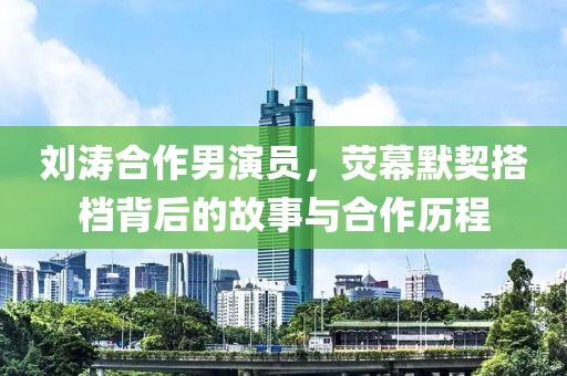 刘涛合作男演员，荧幕默契搭档背后的故事与合作历程