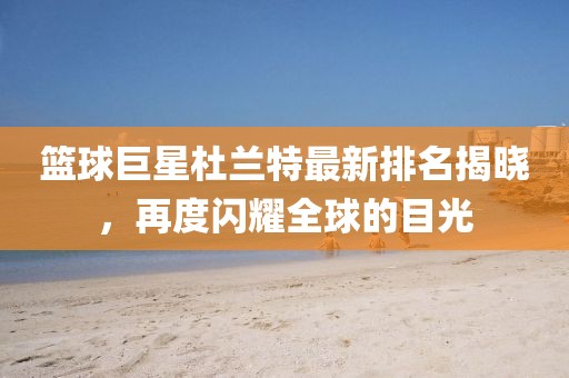 篮球巨星杜兰特最新排名揭晓，再度闪耀全球的目光