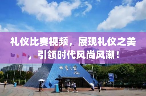 礼仪比赛视频，展现礼仪之美，引领时代风尚风潮！