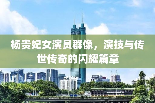 杨贵妃女演员群像，演技与传世传奇的闪耀篇章
