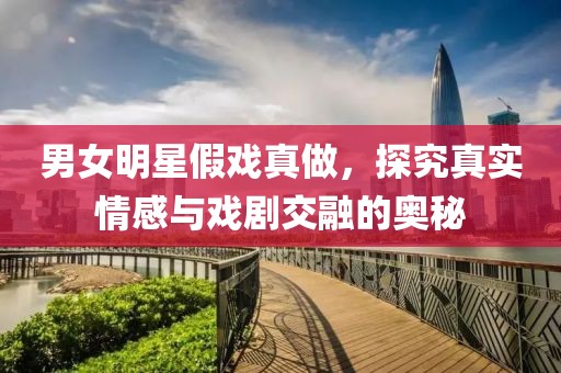男女明星假戏真做，探究真实情感与戏剧交融的奥秘