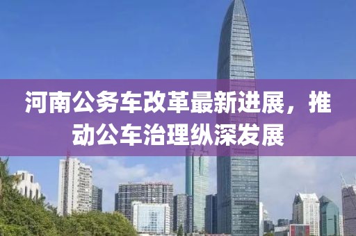 河南公务车改革最新进展，推动公车治理纵深发展