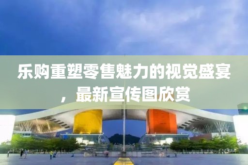 乐购重塑零售魅力的视觉盛宴，最新宣传图欣赏