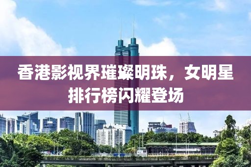 香港影视界璀璨明珠，女明星排行榜闪耀登场