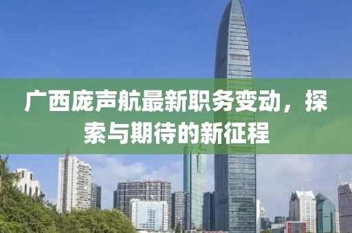 广西庞声航最新职务变动，探索与期待的新征程