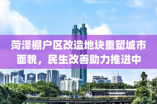 菏泽棚户区改造地块重塑城市面貌，民生改善助力推进中