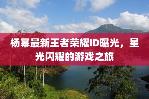 杨幂最新王者荣耀ID曝光，星光闪耀的游戏之旅