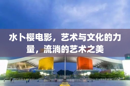 水卜樱电影，艺术与文化的力量，流淌的艺术之美